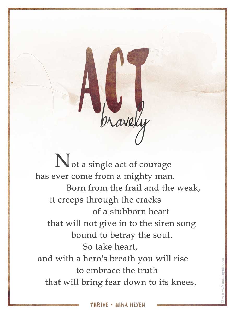 Inspirational poem "Act Bravely" by Nina Heyen | Not a single act of courage has ever come from a mighty man. Born from the frail and the week, it creeps through the cracks of a stubborn heart that will not give in to the siren song bound to betray the soul. So take heart, and with a hero's breath you will rise to embrace the truth that will bring fear down to its knees.