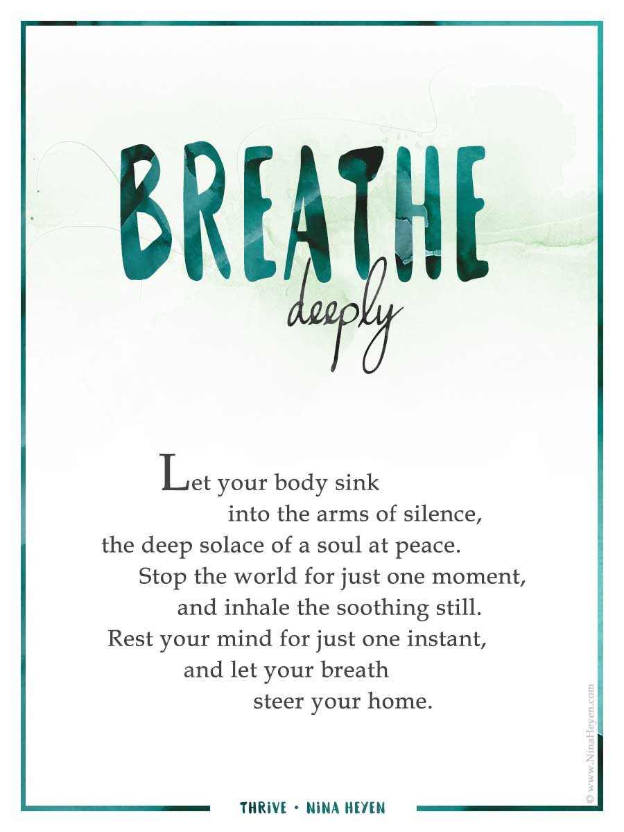Inspirational Poem "Breathe Deeply" by Nina Heyen | Let your body sink into the arms of silence, the deep solace of a soul at peace. Stop the world for just one moment, and inhale the soothing still. Rest your mind for just one instant, and let your breath steer your home.