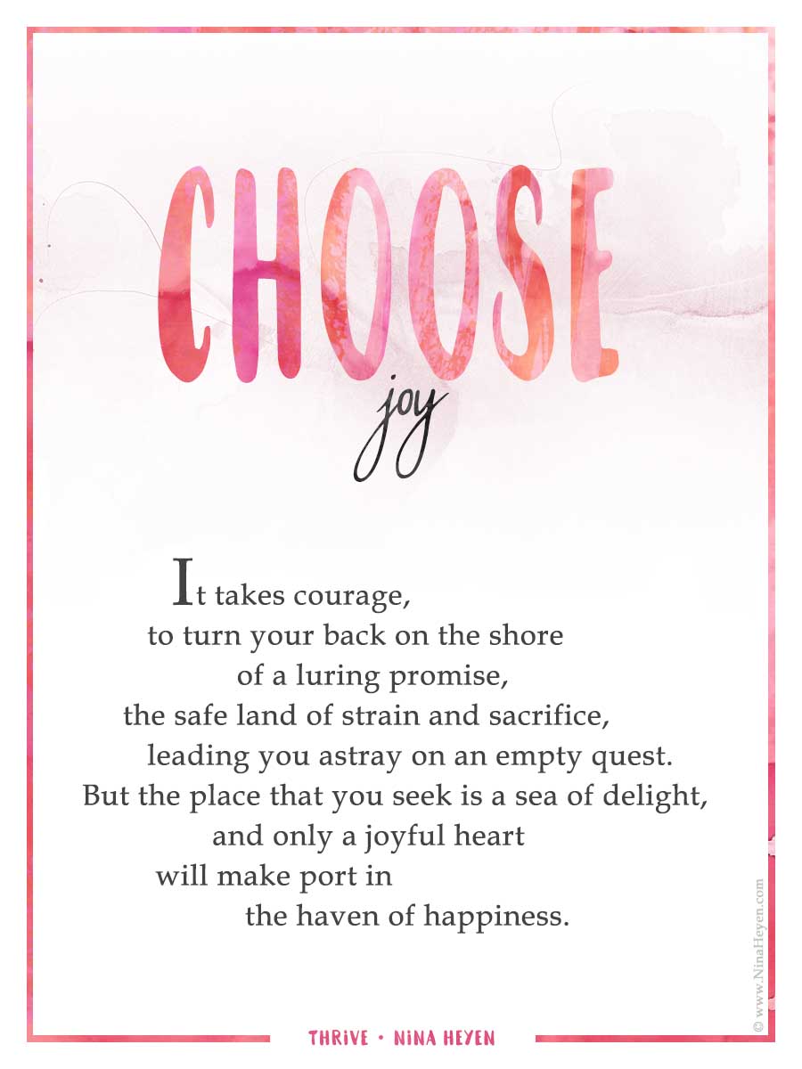 "Choose Joy" | Inspirational poem by Nina Heyen | It takes courage, to turn your back on the shore of a broken promise, the arid land of struggle and sacrifice, leading you astray on an empty quest. For the place that you seek is a sea of delight, and only a joyful heart will make port in the haven of happiness.
