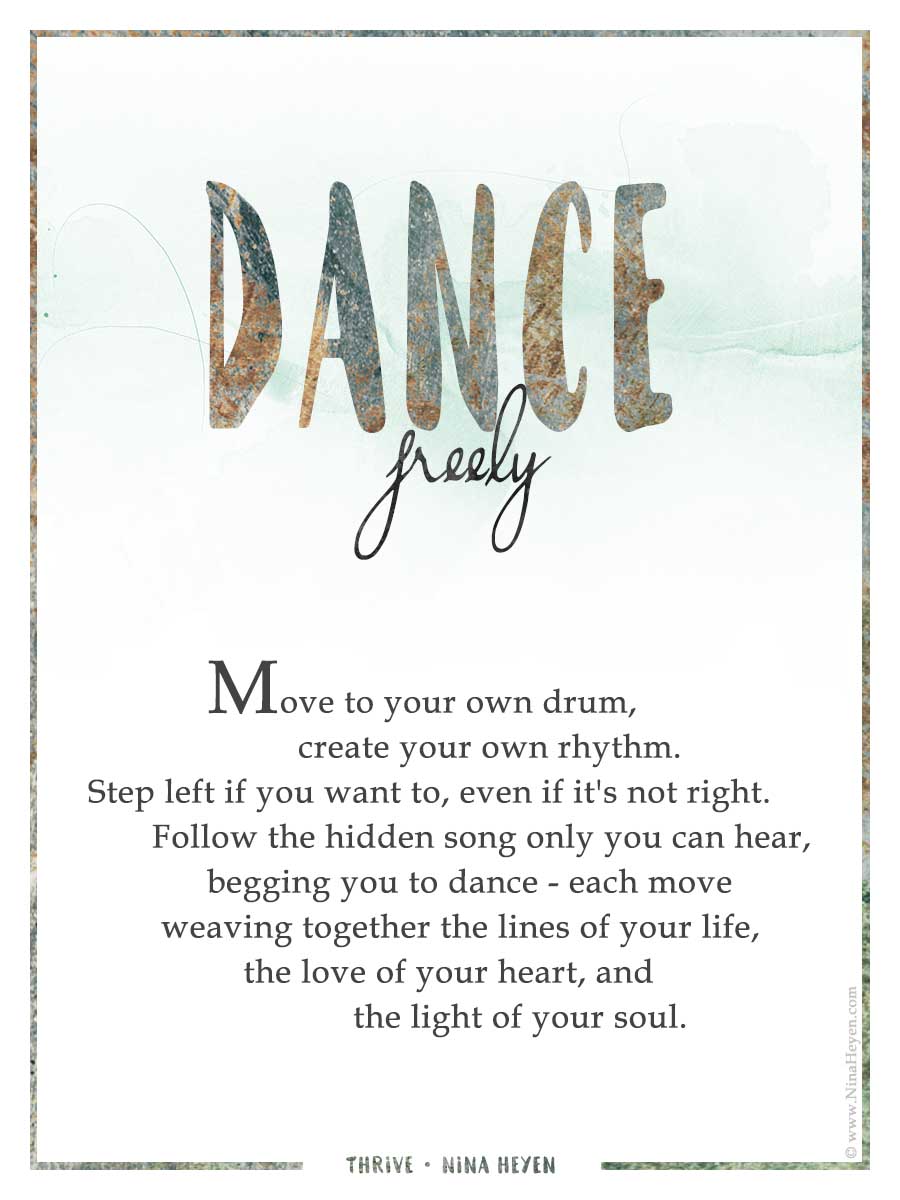 "Dance Freely" | Inspirational Poem by Nina Heyen | Move to your own drum, create your own rhythm. Step left if you want to, even if it's not right. Follow the hidden song only you can hear, begging you to dance - each move weaving together the lines of your life, the love of your heart, and the light of your soul.