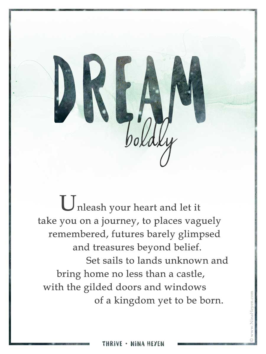 "Dream Boldly" by Nina Heyen | from the Thrive Collection | Unleash your heart and let it take you on a journey, to places vaguely remembered, futures barely glimpsed, and treasures beyond belief. Set sails to lands unknown and bring home no less than a castle, with the gilded doors and windows of a kingdom yet to be born.