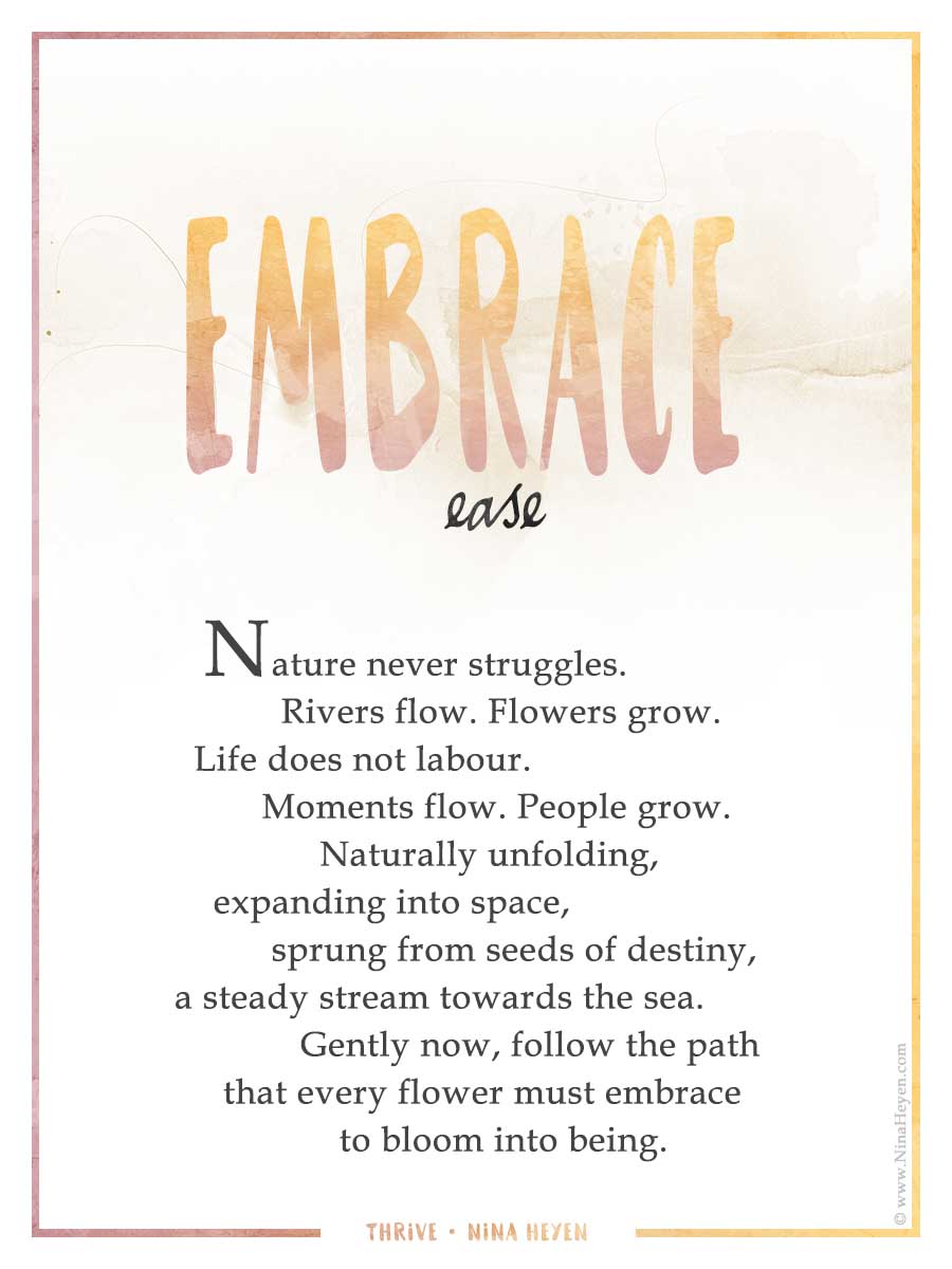 "Embrace Ease" | Inspirational poem by Nina Heyen | Nature never struggles. Rivers flow. Flowers grow. Life does not labour. Moments flow. People grow. Naturally unfolding, expanding into space, sprung from seeds of destiny, a steady stream towards the sea. Gently now, follow the path that every flower must embrace to bloom into being.