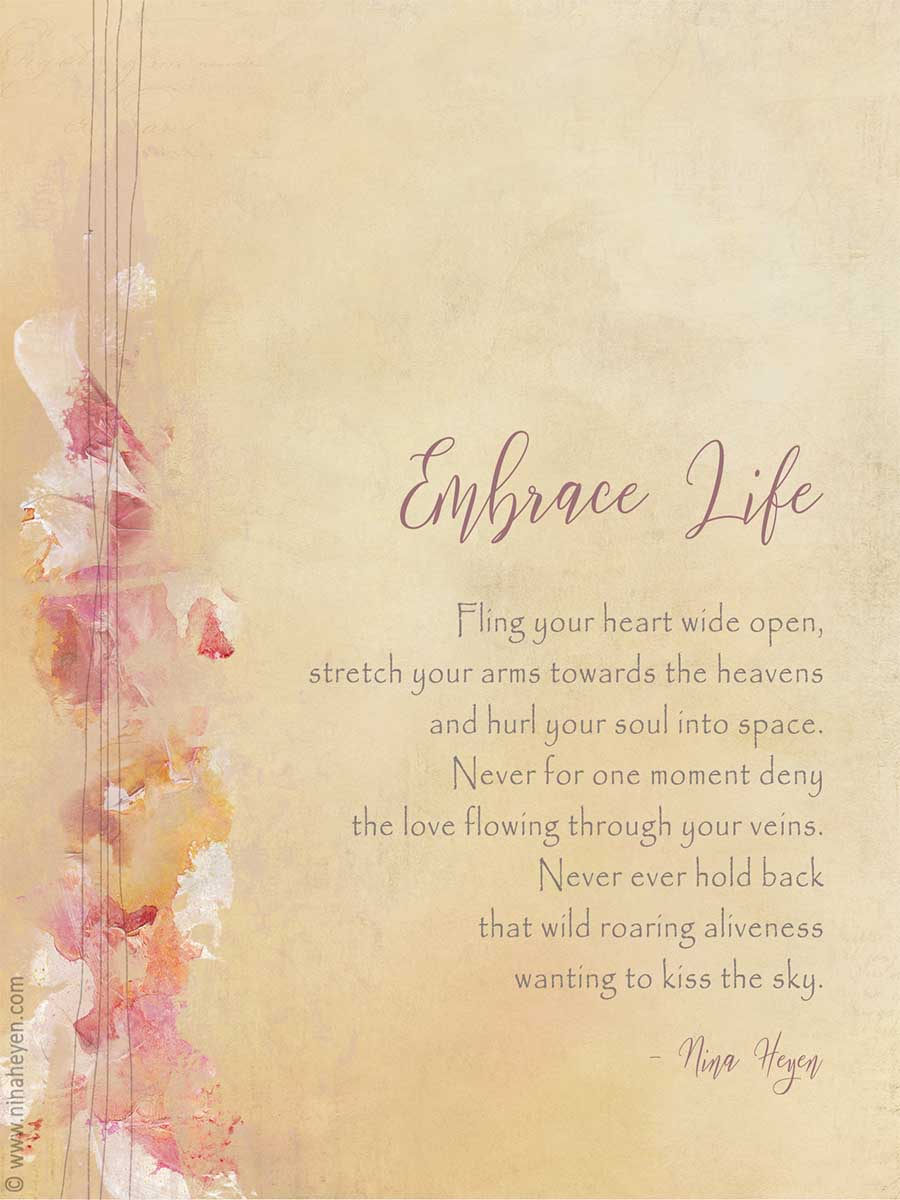 Inspirational Poem by Nina Heyen "Embrace Life" | Fling your heart wide open, stretch your arms to the heavens and hurl your soul into space. Never for one moment deny the love running through your veins. Never ever hold back that wild roaring aliveness wanting to kiss the sky.
