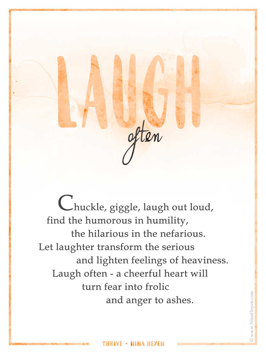 "Laugh Often" Inspirational poem by Nina Heyen | Chuckle, giggle, laugh out loud, find the humorous in humility, the hilarious in the nefarious. Let laughter transform the serious and lighten feelings of heaviness. Laugh often, a cheerful heart will turn fear into frolic and anger to ashes.