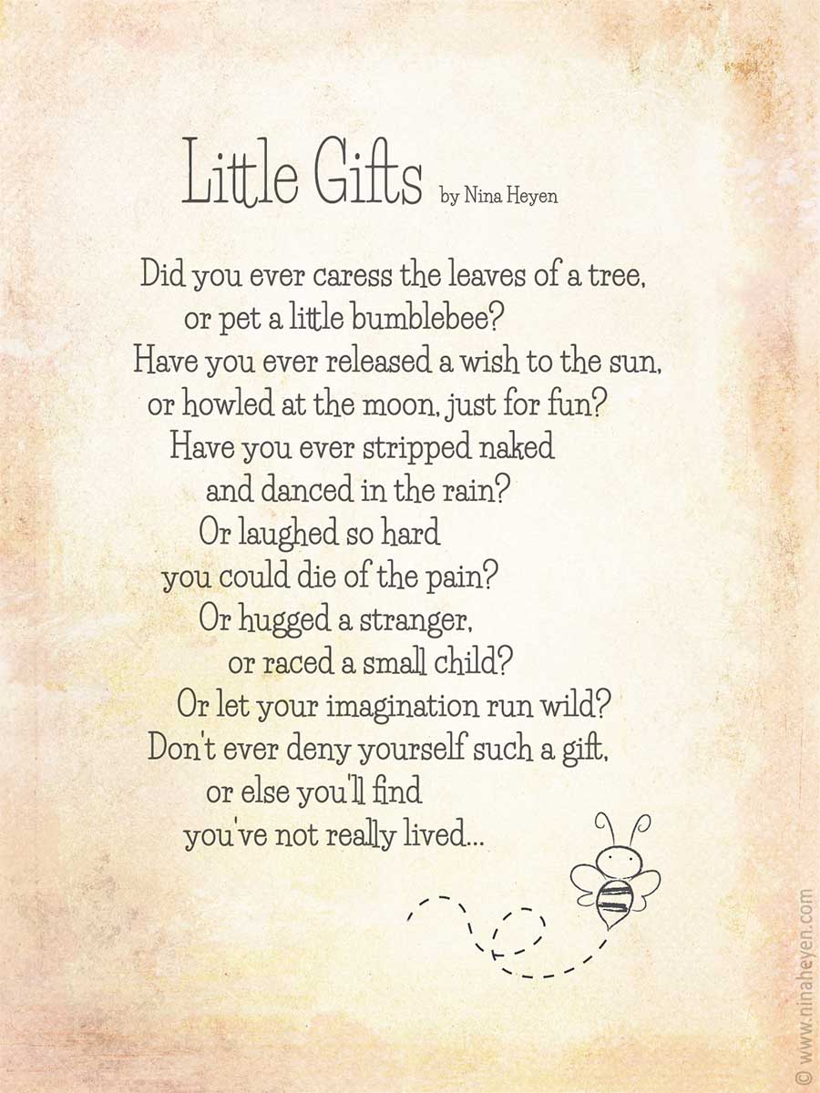 "Little Gifts" Inspirational poem by Nina Heyen | Did you ever caress the leaves of a tree, or pet a little bumblebee? Have you ever released a wish to the sun, or howled at the moon, just for fun? Have you ever stripped naked and danced in the rain? Or laughed so hard you could die of the pain? Or hugged a stranger, or raced a small child? Or let your imagination run wild? Don't ever deny yourself such a gift, or else you'll find you've not really lived...