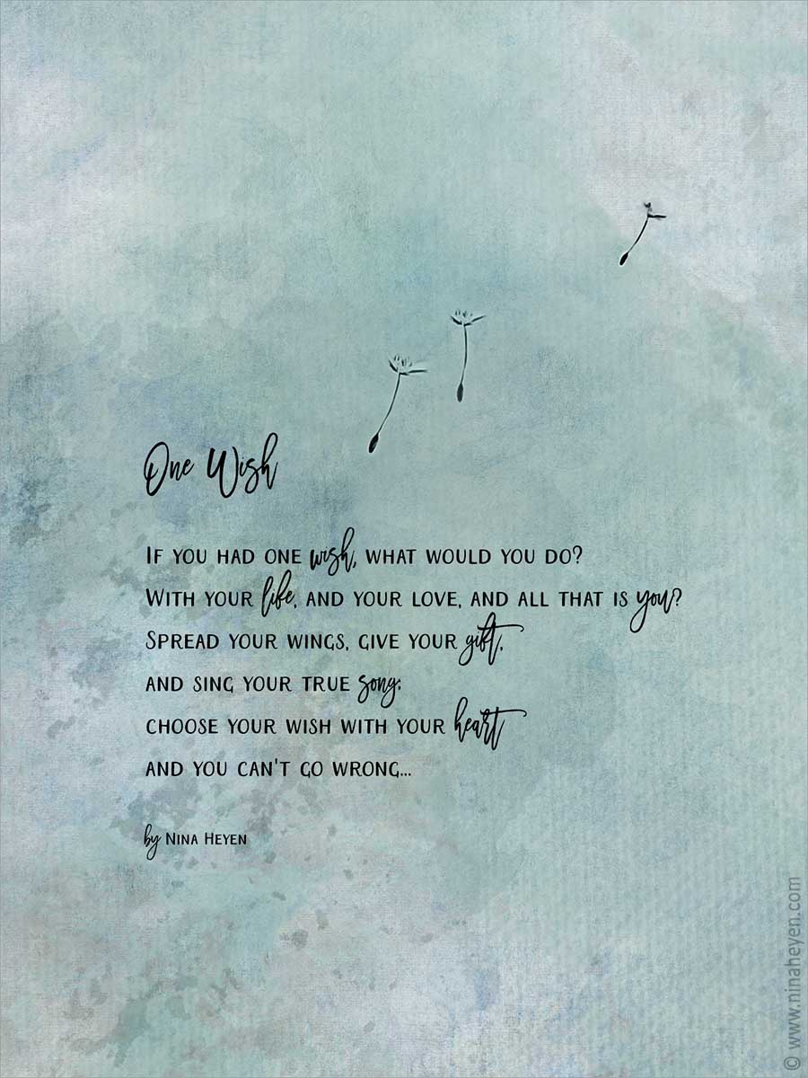 Inspirantional poem by Nina Heyen | "One Wish" If you had one wish, what would you do? With your life, and your love, and all that is you? Spread your wings, give your gift, and sing your true song; choose your wish with your heart and you can't go wrong...