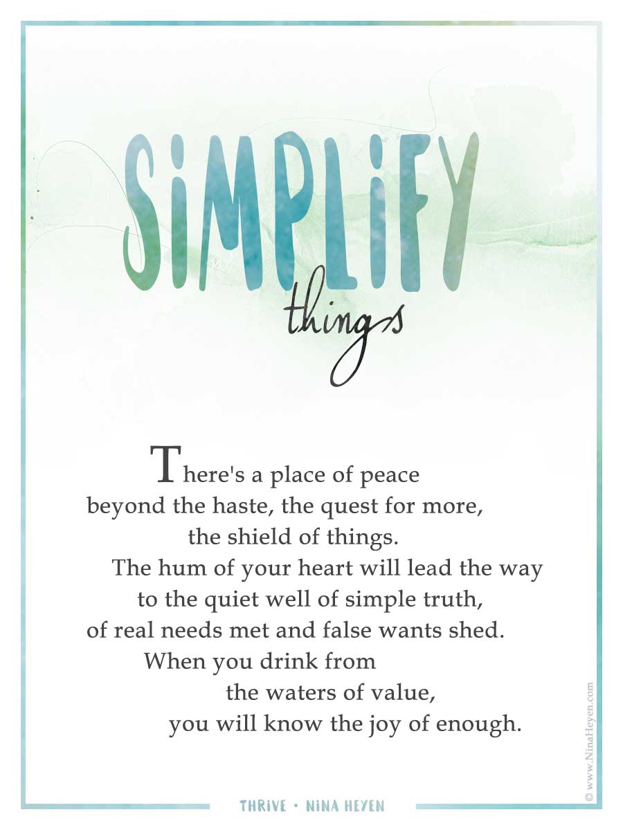Simplify Things | Inspirational Poem by Nina Heyen | There's a place of peace beyond the haste, the quest for more, the shield of things. The hum of your heart will lead the way to the quiet well of simple truth, of real needs met and false wants shed. When you drink from the waters of value, you will know the joy of enough.