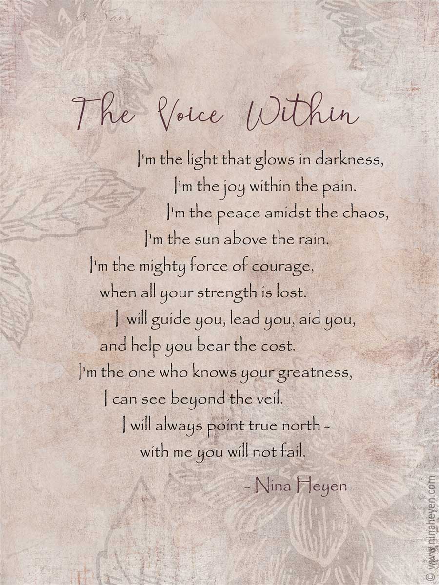 "The Voice Within" | Inspirational poem by Nina Heyen | I'm the light that glows in darkness I'm the joy within the pain I'm the peace amidst the chaos I'm the sun above the rain I'm the mighty force of courage when all your strength is lost I will guide you, lead you, aid you and help you bear the cost I'm the one who knows your greatness I can see beyond the veil I will always point true north with me you will not fail.