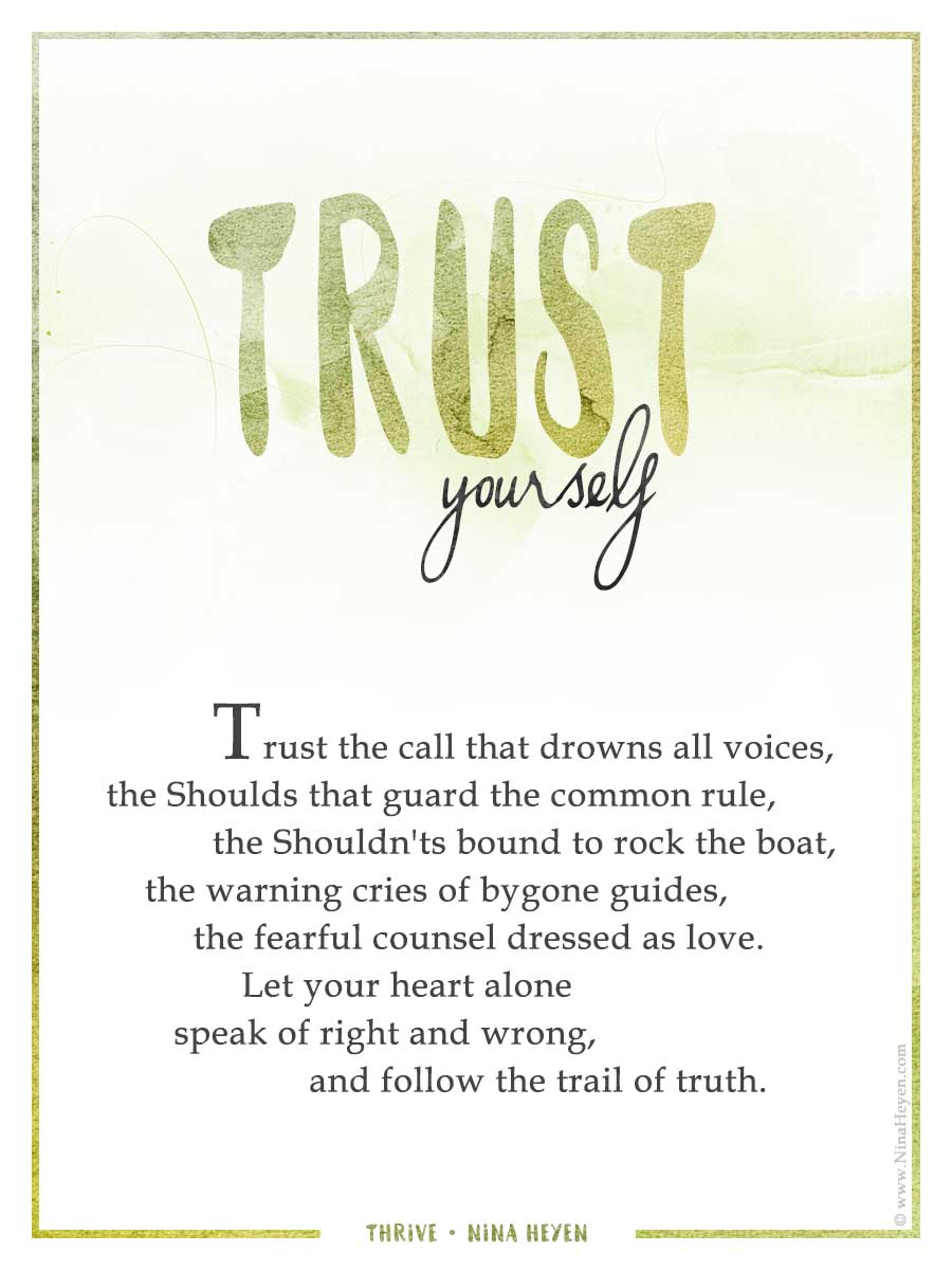 "Trust Yourself" | Inspirational Poem by Nina Heyen | Trust the call that drowns all voices, the Shoulds that guard the common rule, the Shouldn'ts bound to rock the boat, the warning cries of bygone guides, the fearful counsel dressed as love. Let your heart alone speak of right and wrong, and follow the trail of truth.